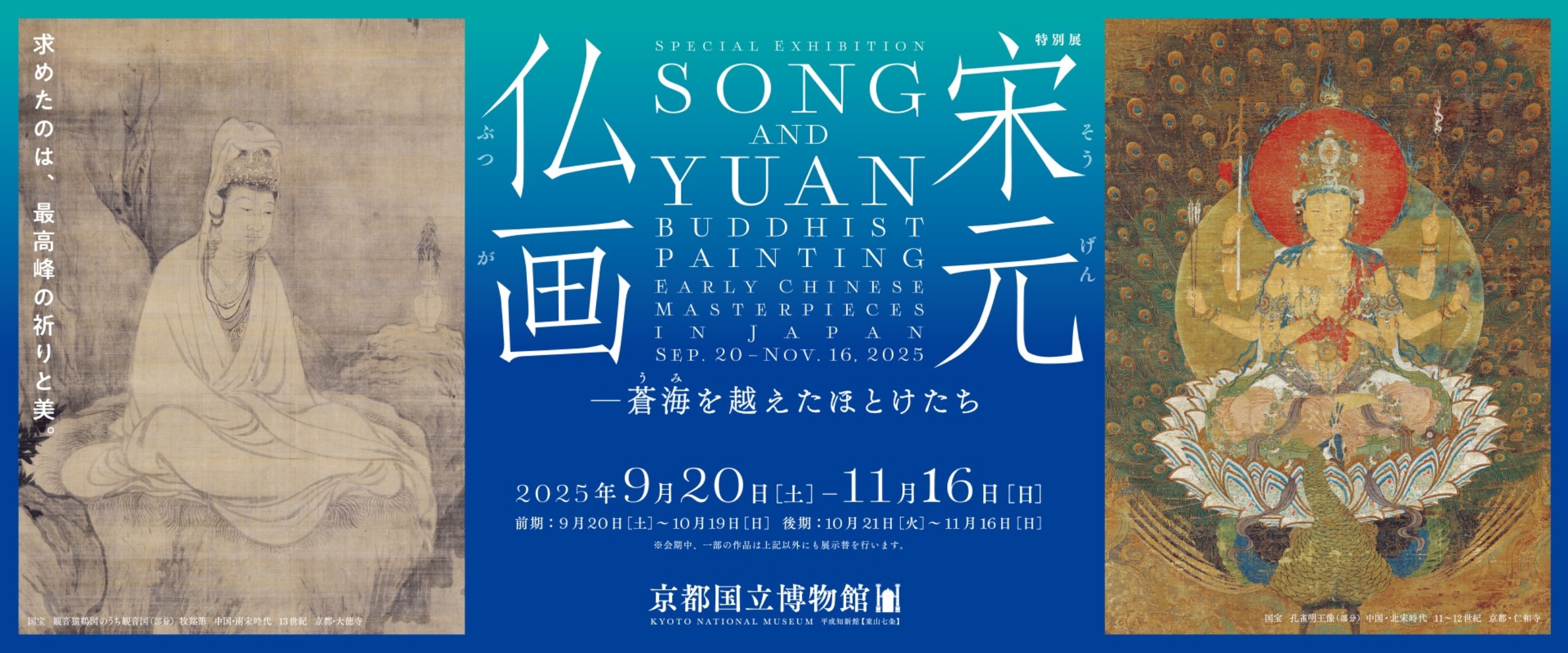 求めたのは、最高峰の祈りと美。特別展 宋元仏画－蒼海を越えたほとけたち 2025年9月20日(土)-11月16日(日) 前期：2025年9月20日(土)-10月19日(日)  後期：10月21日(火)-11月16日(日) ※会期中、一部の作品は上記以外にも展示替を行います。 京都国立博物館 KYOTO NATIONAL MUSEUM 平成知新館【東山七条】